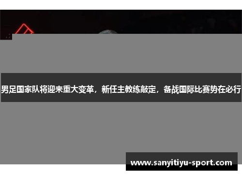 男足国家队将迎来重大变革，新任主教练敲定，备战国际比赛势在必行